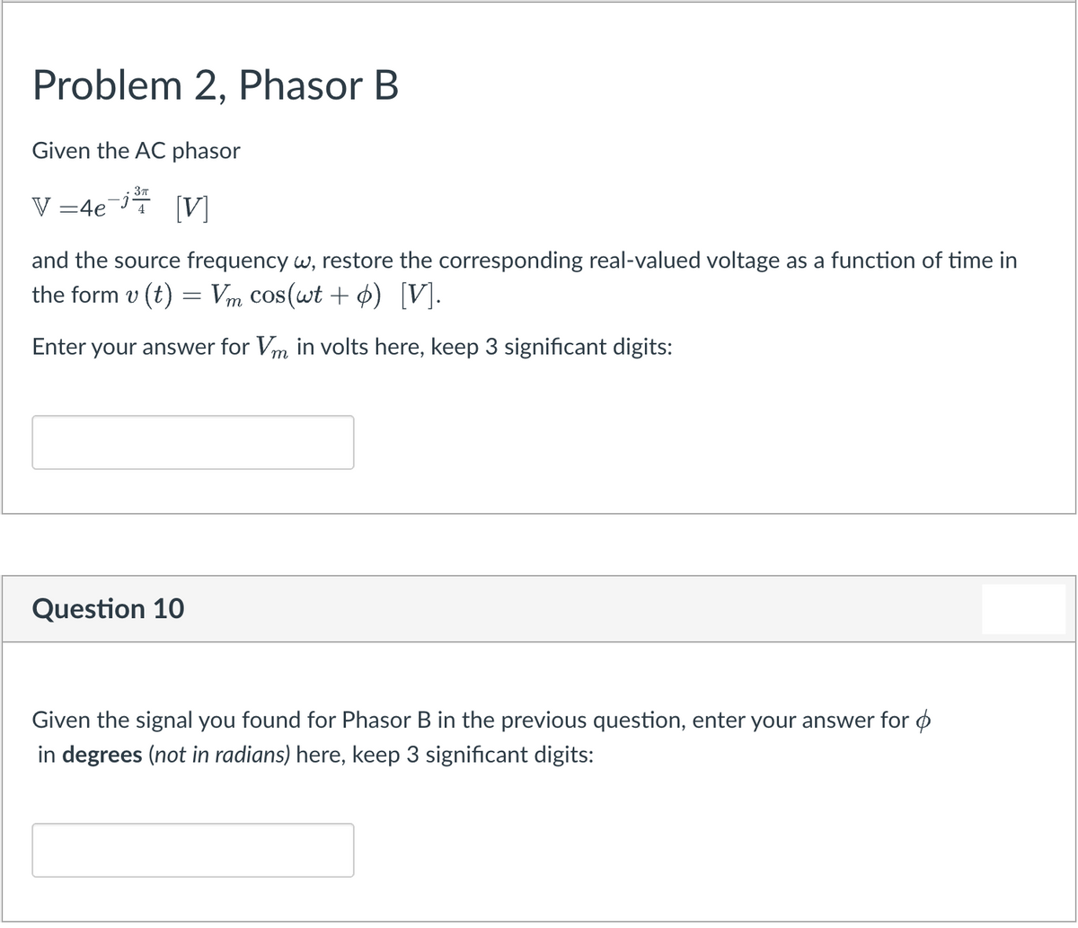 Problem 2, Phasor B
Given the AC phasor
V =4e¯j
[V]
and the source frequency w, restore the corresponding real-valued voltage as a function of time in
the form v (t) = Vm cos(wt + ø) [V].
Enter your answer for Vm in volts here, keep 3 significant digits:
Question 10
Given the signal you found for Phasor B in the previous question, enter your answer for ø
in degrees (not in radians) here, keep 3 significant digits:
