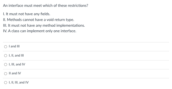 An interface must meet which of these restrictions?
I. It must not have any fields.
II. Methods cannot have a void return type.
II. It must not have any method implementations.
IV. A class can implement only one interface.
I and III
O , II, and III
O , II, and IV
O Il and IV
O I, II, III, and IV
