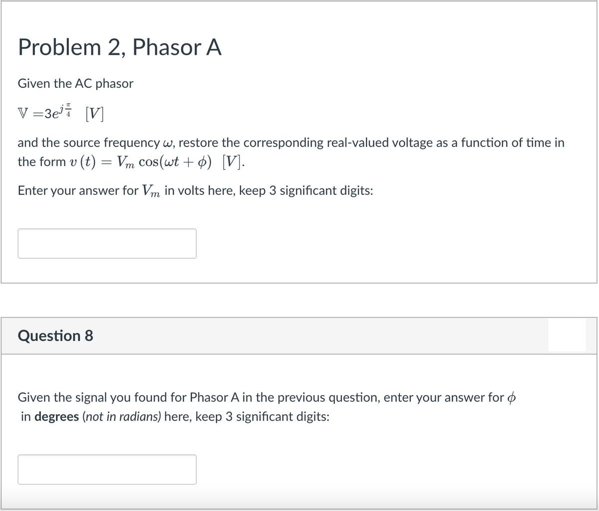 Problem 2, Phasor A
Given the AC phasor
V =3ei [V]
and the source frequency w, restore the corresponding real-valued voltage as a function of time in
the form v (t) = Vm cos(wt + ¢) [V].
Enter your answer for Vm in volts here, keep 3 significant digits:
Question 8
Given the signal you found for Phasor A in the previous question, enter your answer for ø
in degrees (not in radians) here, keep 3 significant digits:

