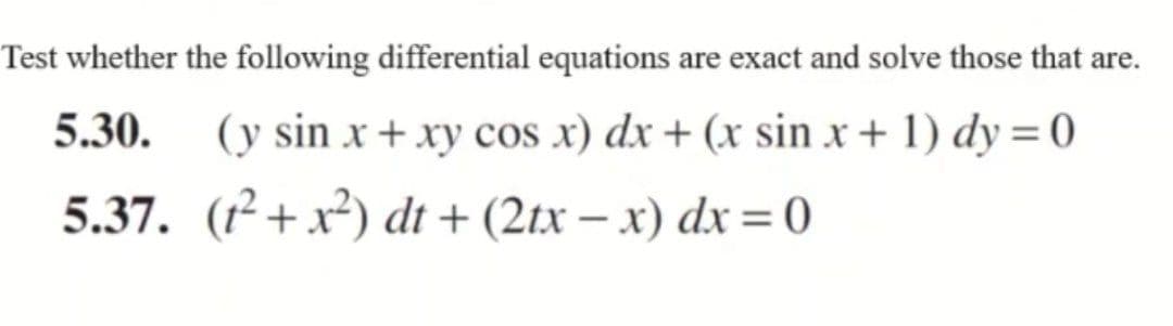 Test whether the following differential equations are exact and solve those that are.
5.30.
(y sin x + xy cos x) dx + (x sin x + 1) dy = 0
5.37. (1²+x²) dt+ (2tx-x) dx = 0