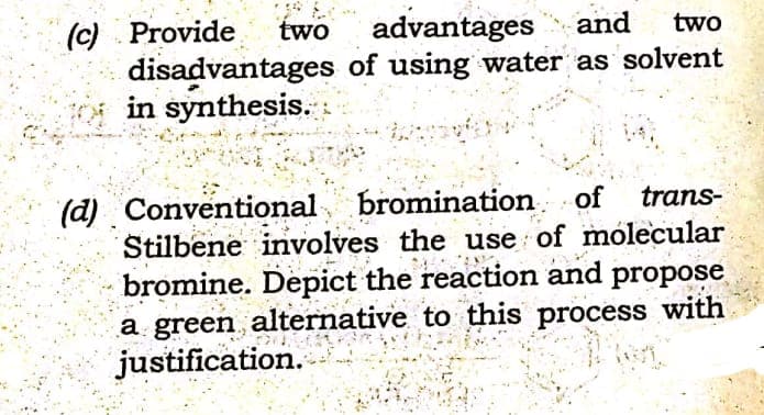 (c) Provide
disadvantages of using water as solvent
in synthesis.
two
advantages
and
two
(d) Conventional bromination of
Stilbene involves the use of mólecular
bromine. Depict the reaction and propose
a green alternative to this process with
justification.
trans-
