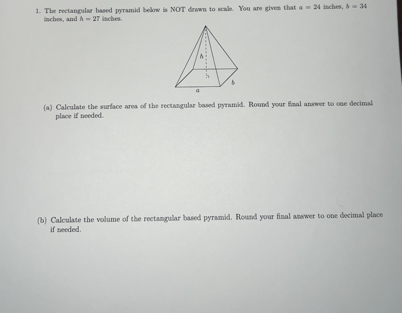 1. The rectangular based pyramid below is NOT drawn to scale. You are given that a = 24 inches, b = 34
inches, and h = 27 inches.
a
b
(a) Calculate the surface area of the rectangular based pyramid. Round your final answer to one decimal
place if needed.
(b) Calculate the volume of the rectangular based pyramid. Round your final answer to one decimal place
if needed.