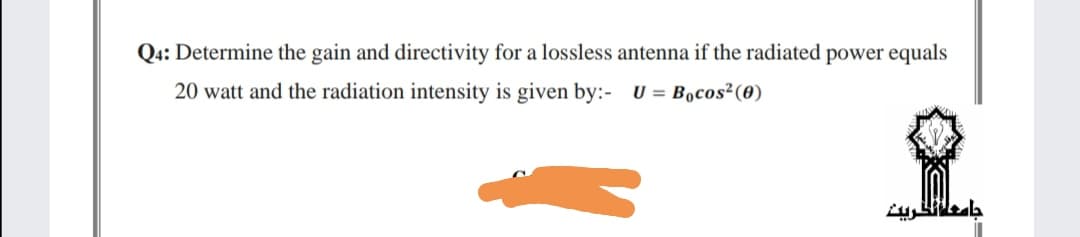 Q4: Determine the gain and directivity for a lossless antenna if the radiated power equals
20 watt and the radiation intensity is given by:- U = B,cos²(0)
