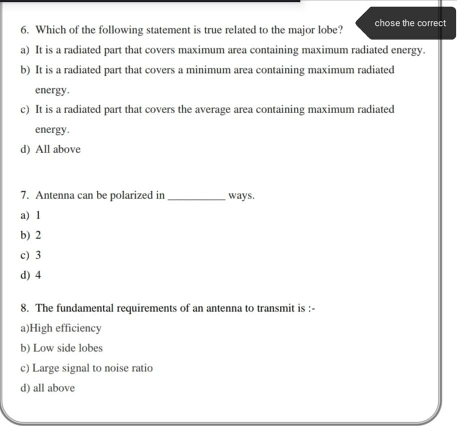 chose the correct
6. Which of the following statement is true related to the major lobe?
a) It is a radiated part that covers maximum area containing maximum radiated energy.
b) It is a radiated part that covers a minimum area containing maximum radiated
energy.
c) It is a radiated part that covers the average area containing maximum radiated
energy.
d) All above
7. Antenna can be polarized in
ways.
a) 1
b) 2
c) 3
d) 4
8. The fundamental requirements of an antenna to transmit is :-
a)High efficiency
b) Low side lobes
c) Large signal to noise ratio
d) all above
