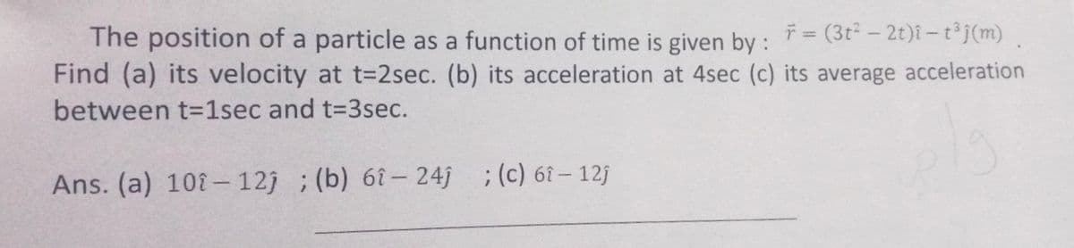 ř = (3t2 - 2t)i-t³j(m)
The position of a particle as a function of time is given by :
Find (a) its velocity at t=2sec. (b) its acceleration at 4sec (c) its average acceleration
between t-1sec and t=3sec.
Ans. (a) 108- 12j ; (b) 6î– 24j ;(c) 6î – 12j
