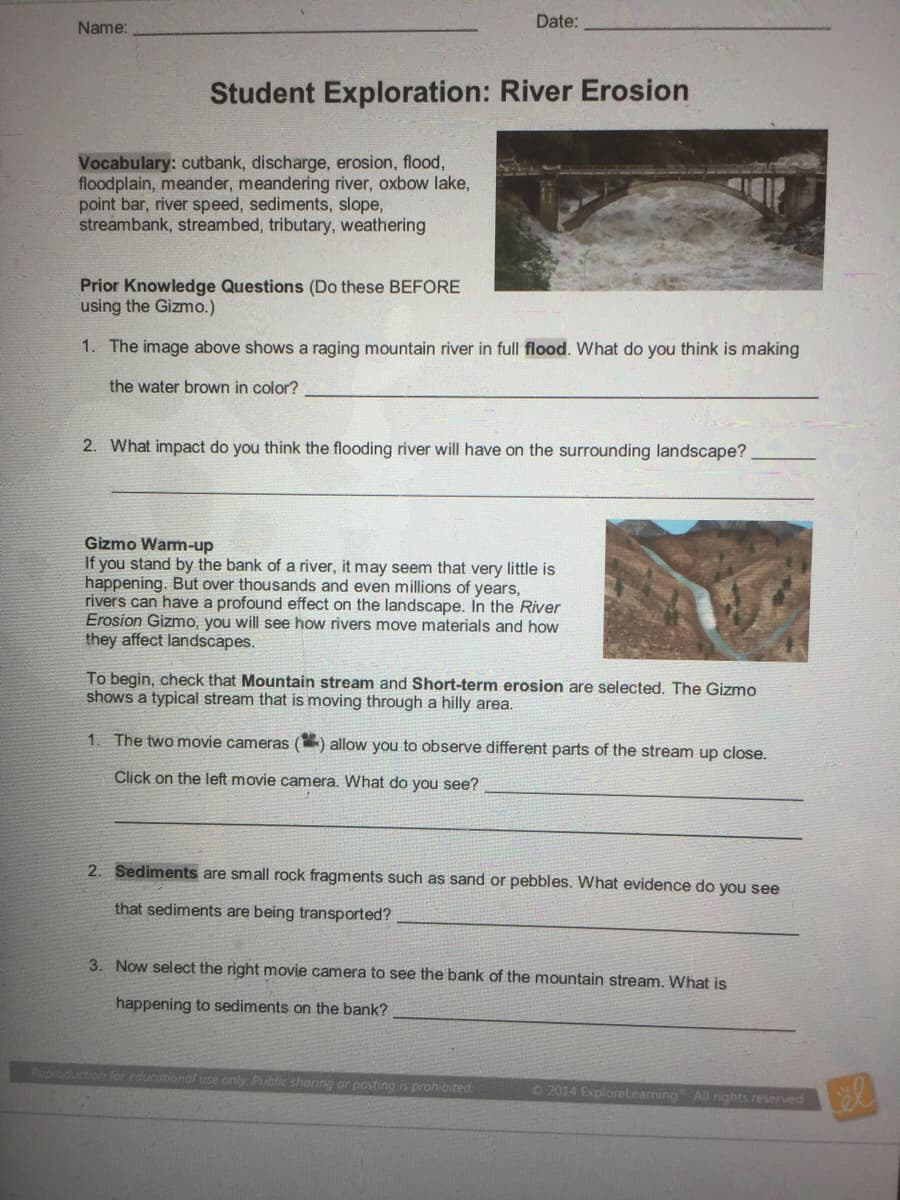 Date:
Name:
Student Exploration: River Erosion
Vocabulary: cutbank, discharge, erosion, flood,
floodplain, meander, meandering river, oxbow lake,
point bar, river speed, sediments, slope,
streambank, streambed, tributary, weathering
Prior Knowledge Questions (Do these BEFORE
using the Gizmo.)
1. The image above shows a raging mountain river in full flood. What do you think is making
the water brown in color?
2. What impact do you think the flooding river will have on the surrounding landscape?
Gizmo Warm-up
If you stand by the bank of a river, it may seem that very little is
happening. But over thousands and even millions of years,
rivers can have a profound effect on the landscape. In the River
Erosion Gizmo, you will see how rivers move materials and how
they affect landscapes.
To begin, check that Mountain stream and Short-term erosion are selected. The Gizmo
shows a typical stream that is moving through a hilly area.
1. The two movie cameras
allow you to observe different parts of the stream up close.
Click on the left movie camera. What do you see?
2. Sediments
small rock fragments such as sand or pebbles. What evidence do you see
that sediments are being transported?
3. Now select the right movie camera to see the bank of the mountain stream. What is
happening to sediments on the bank?
Roproduction for educational use only Public shoring or posting is prohibited
©2014 Explorelearning All rights reserved
