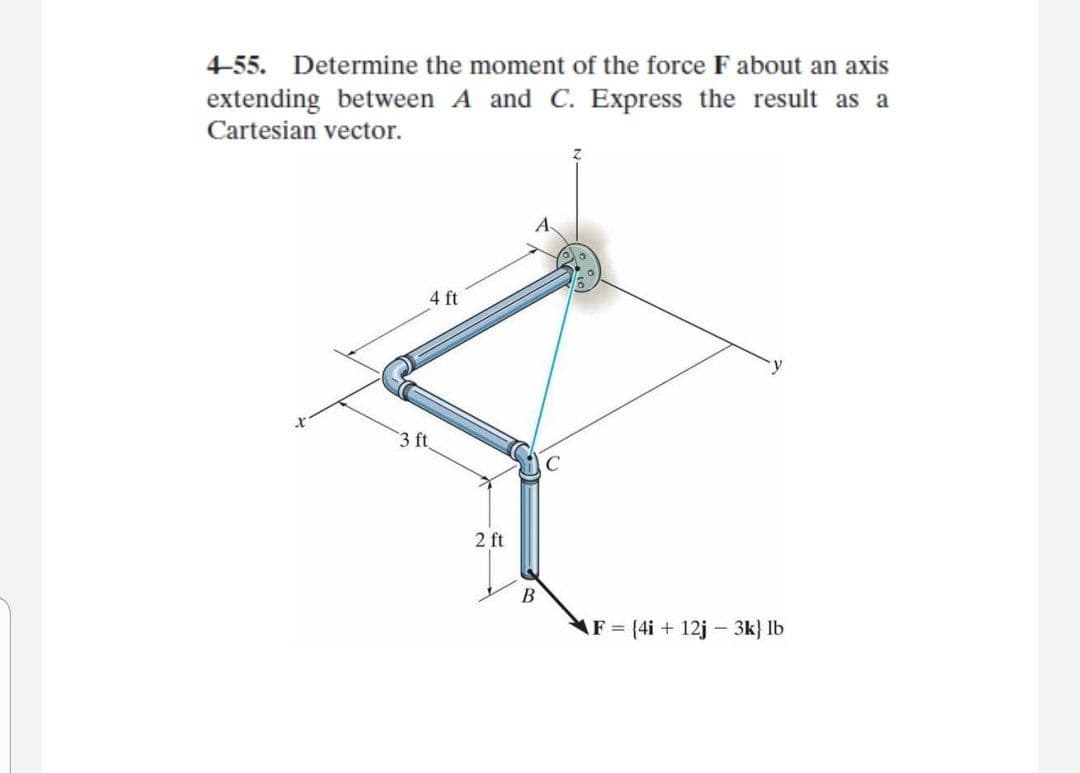 4-55. Determine the moment of the force F about an axis
extending between A and C. Express the result as a
Cartesian vector.
4 ft
3 ft
2 ft
В
AF (4i + 12j - 3k} lb
