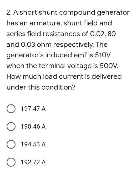 2. A short shunt compound generator
has an armature, shunt field and
series field resistances of 0.02, 80
and 0.03 ohm respectively. The
generator's induced emf is 510V
when the terminal voltage is 500V.
How much load current is delivered
under this condition?
O 197.47 A
O 190.46 A
194.53 A
O 192.72 A

