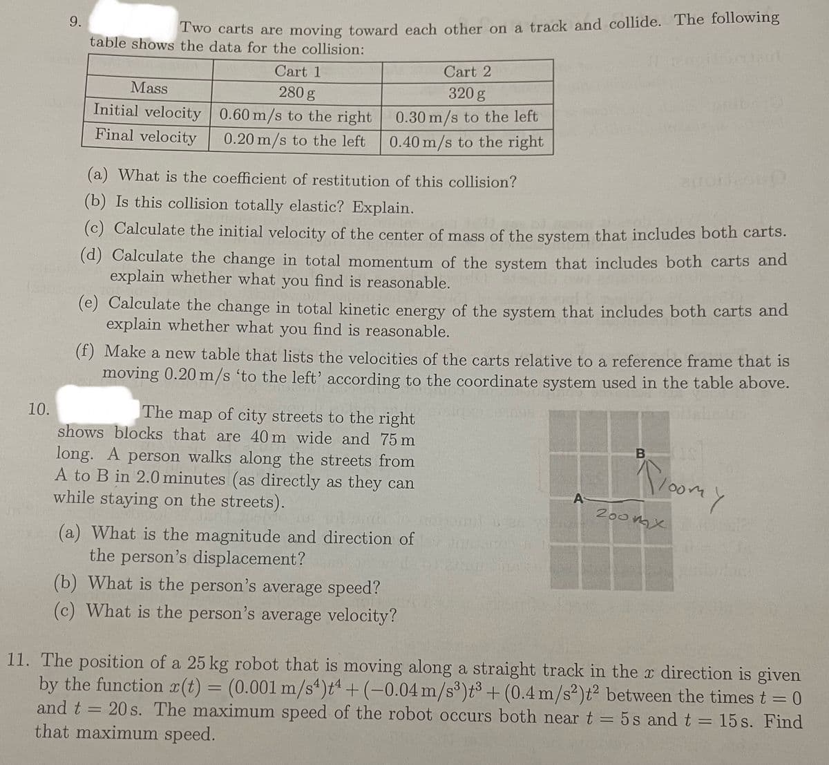 10.
9.
Two carts are moving toward each other on a track and collide. The following
table shows the data for the collision:
Mass
Initial velocity
Final velocity
Cart 1
280 g
0.60 m/s to the right
0.20 m/s to the left
Cart 2
320 g
0.30 m/s to the left
0.40 m/s to the right
(a) What is the coefficient of restitution of this collision?
(b) Is this collision totally elastic? Explain.
(c) Calculate the initial velocity of the center of mass of the system that includes both carts.
(d) Calculate the change in total momentum of the system that includes both carts and
explain whether what you find is reasonable.
(e) Calculate the change in total kinetic energy of the system that includes both carts and
explain whether what you find is reasonable.
(f) Make a new table that lists the velocities of the carts relative to a reference frame that is
moving 0.20 m/s 'to the left' according to the coordinate system used in the table above.
The map of city streets to the right
shows blocks that are 40 m wide and 75 m
long. A person walks along the streets from
A to B in 2.0 minutes (as directly as they can
while staying on the streets).
(a) What is the magnitude and direction of
the person's displacement?
(b) What is the person's average speed?
(c) What is the person's average velocity?
A
Buronico10
B
Floomy
200mx
11. The position of a 25 kg robot that is moving along a straight track in the x direction is given
by the function r(t) = (0.001 m/s^)t + (-0.04 m/s³)t³+ (0.4 m/s2)t2 between the times t = 0
and t = 20s. The maximum speed of the robot occurs both near t = 5s and t = 15 s. Find
that maximum speed.