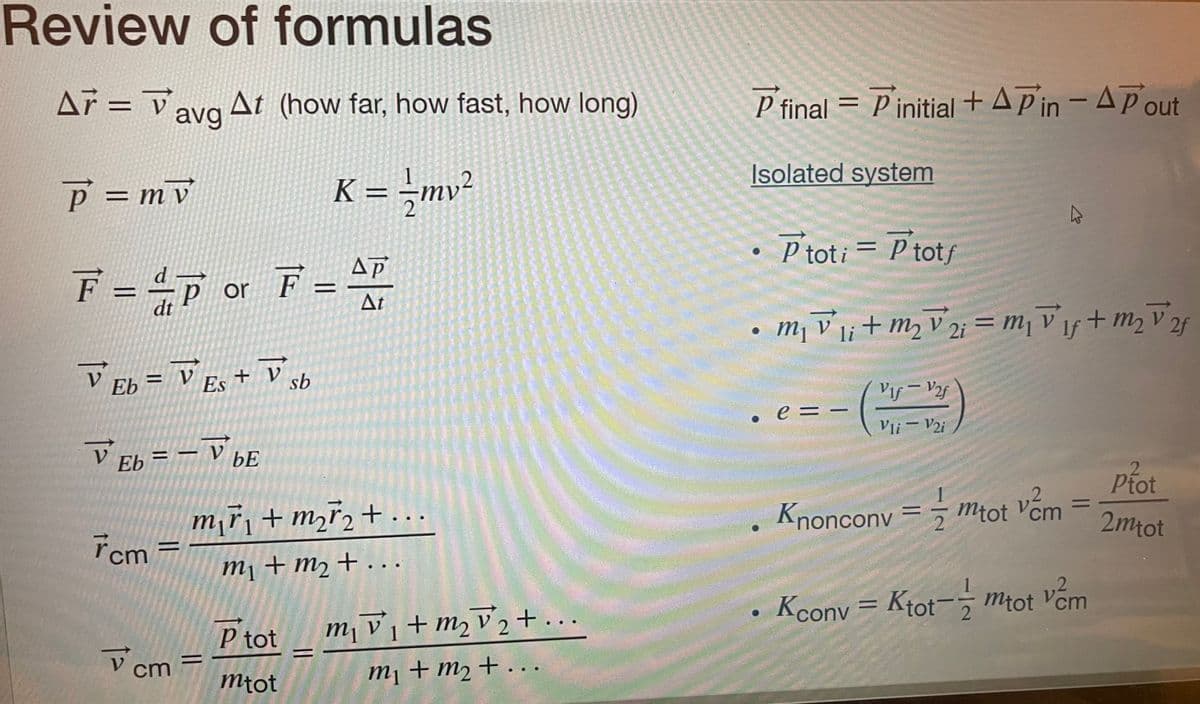 Review of formulas
Ar V
A7 = avg At (how far, how fast, how long)
P = mv
K = = -mv²
ΔΡ
F = =P or F = 47
dt
At
V Eb = V Es + V sb
V Eb = VbE
7cm=
V
cm
m₁ř₁ + m₂ ₂ + ...
m₁ + m₂ + ...
=
P tot
mtot
m₁v₁ + m₂ √₂+...
m2 2
1
m₁ + m₂ + ...
P final = Pinitial + AP in - A Pout
Isolated system
• Ptoti = P totf
m₁ vi + m₂ 2 = ₁ Vif + m₂²f
V
2f
li
●
e = -
Vif - V2f
Vli - V2i
2
Knonconv== mtot vem
=
Kconv=Ktot-mtot vem
2
Ptot
2mtot