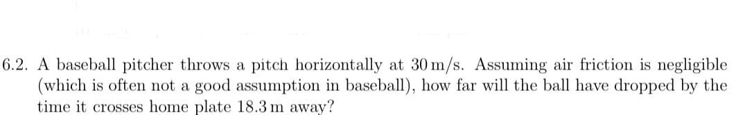 6.2. A baseball pitcher throws a pitch horizontally at 30 m/s. Assuming air friction is negligible
(which is often not a good assumption in baseball), how far will the ball have dropped by the
time it crosses home plate 18.3 m away?
