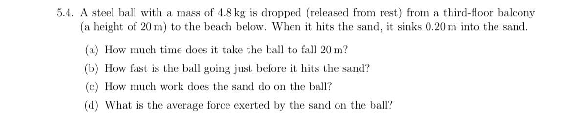 5.4. A steel ball with a mass of 4.8 kg is dropped (released from rest) from a third-floor balcony
(a height of 20 m) to the beach below. When it hits the sand, it sinks 0.20 m into the sand.
(a) How much time does it take the ball to fall 20 m?
(b) How fast is the ball going just before it hits the sand?
How much work does the sand do on the ball?
(d) What is the average force exerted by the sand on the ball?