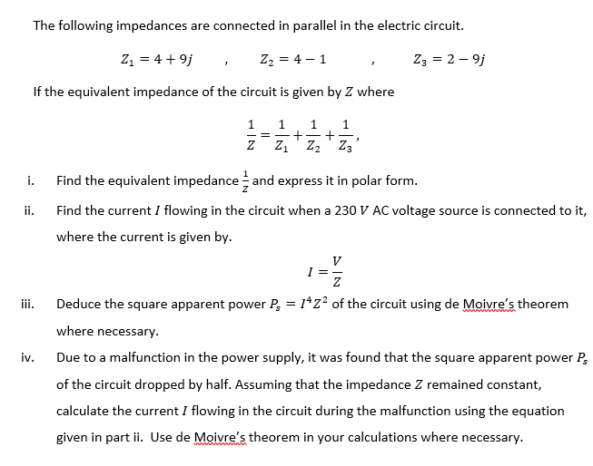 The following impedances are connected in parallel in the electric circuit.
Z1 = 4 + 9j
Z2 = 4 – 1
Z3 = 2 – 9j
If the equivalent impedance of the circuit is given by Z where
1 1
1
+
+
Z1' Z2' Z3
= -
i.
Find the equivalent impedance and express it in polar form.
ii.
Find the current I flowing in the circuit when a 230 V AC voltage source is connected to it,
where the current is given by.
V
I =-
iii.
Deduce the square apparent power P, = 1*z² of the circuit using de Moivre's theorem
where necessary.
iv.
Due to a malfunction in the power supply, it was found that the square apparent power P,
of the circuit dropped by half. Assuming that the impedance Z remained constant,
calculate the current I flowing in the circuit during the malfunction using the equation
given in part ii. Use de Moivre's theorem in your calculations where necessary.
