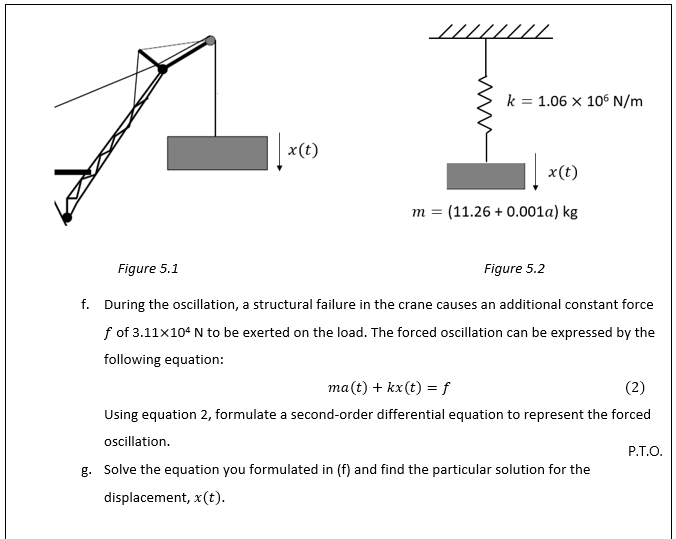 k = 1.06 x 106 N/m
|x(t)
x(t)
m = (11.26 + 0.001a) kg
Figure 5.1
Figure 5.2
f. During the oscillation, a structural failure in the crane causes an additional constant force
f of 3.11x104 N to be exerted on the load. The forced oscillation can be expressed by the
following equation:
ma(t) + kx(t) = f
(2)
Using equation 2, formulate a second-order differential equation to represent the forced
oscillation.
P.T.O.
g. Solve the equation you formulated in (f) and find the particular solution for the
displacement, x(t).
