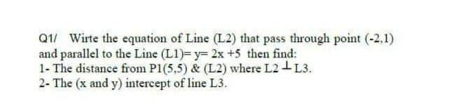 Q1/ Wirte the equation of Line (L2) that pass through point (-2,1)
and parallel to the Line (L1)= y= 2x +5 then find:
1- The distance from P1(5,5) & (L2) where L2-L3.
2- The (x and y) intercept of line L3.
