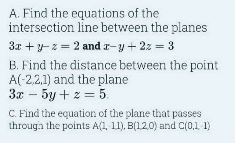 A. Find the equations of the
intersection line between the planes
3xyz=2 and x-y+2z = 3
B. Find the distance between the point
A(-2,2,1) and the plane
3x 5y+z = 5.
-
C. Find the equation of the plane that passes
through the points A(1,-1,1), B(1,2,0) and C(0,1,-1)
