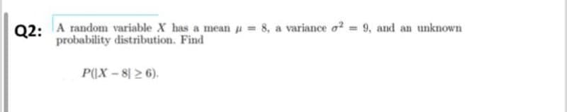 Q2: A random variable X has a mean = 8, a variance o² = 9, and an unknown
probability distribution. Find
P(X-826).