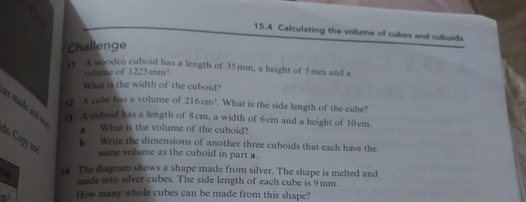 15.4 Calculating the volume of cubes and cuboids
Challenge
11
A wooden cuboid has a length of 35 mm, a height of 5mm and a
volume of 1225 mm,
What is the width of the cuboid?
12 A cube has a volume of 216cm. What is the side length of the cube?
13 A cuboid has a length of 8 cm, a width of 6cm and a height of 10 cm.
a
b
What is the volume of the cuboid?
Write the dimensions of another three cuboids that each have the
same volume as the cuboid in part a.
14 The diagram shows a shape made from silver. The shape is melted and
made into silver cubes. The side length of each cube is 9 mm.
How many whole cubes can be made from this shape?
has made and w
ds. Copy and
me
m³