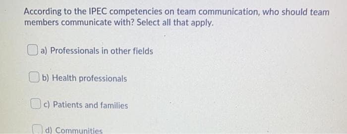 According to the IPEC competencies on team communication, who should team
members communicate with? Select all that apply.
a) Professionals in other fields
Ob) Health professionals
OC) Patients and families
Od) Communities
