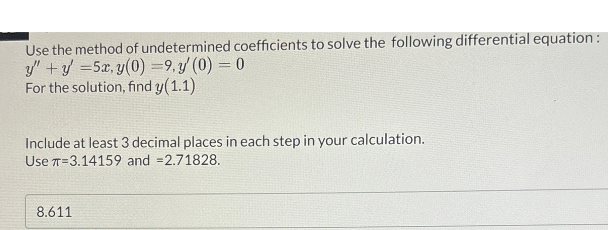 Use the method of undetermined coefficients to solve the following differential equation :
y” + y' =5x, y(0) = 9, y' (0) = 0
For the solution, find y(1.1)
Include at least 3 decimal places in each step in your calculation.
Use T-3.14159 and =2.71828.
8.611