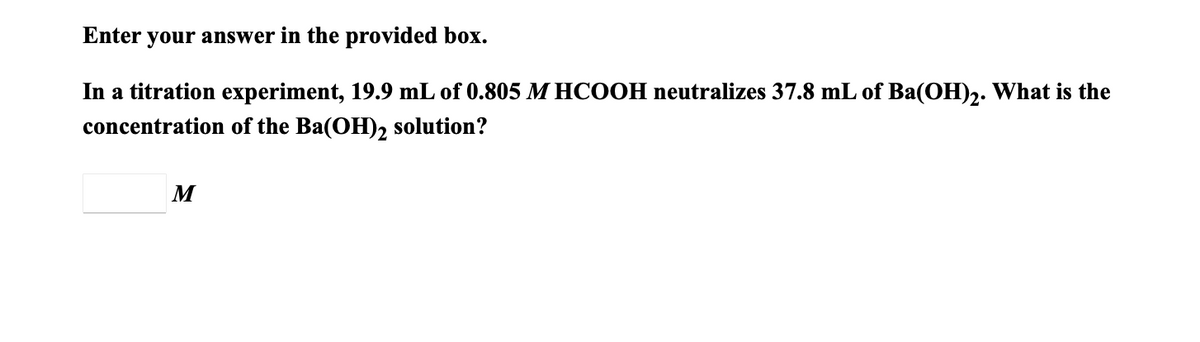 Enter your answer in the provided box.
In a titration experiment, 19.9 mL of 0.805 M HCOOH neutralizes 37.8 mL of Ba(OH)2. What is the
concentration of the Ba(OH)2 solution?
M