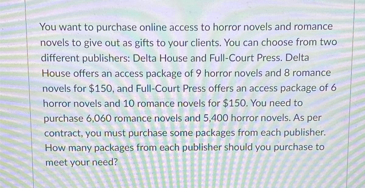 You want to purchase online access to horror novels and romance
novels to give out as gifts to your clients. You can choose from two
different publishers: Delta House and Full-Court Press. Delta
House offers an access package of 9 horror novels and 8 romance
novels for $150, and Full-Court Press offers an access package of 6
horror novels and 10 romance novels for $150. You need to
purchase 6,060 romance novels and 5,400 horror novels. As per
contract, you must purchase some packages from each publisher.
How many packages from each publisher should you purchase to
meet your need?