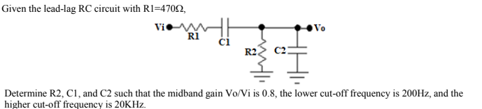 Given the lead-lag RC circuit with R1=4702,
Vi M
RI
Vo
R2.
I.
Determine R2, C1, and C2 such that the midband gain Vo/Vi is 0.8, the lower cut-off frequency is 200HZ, and the
higher cut-off frequency is 20KHZ.
