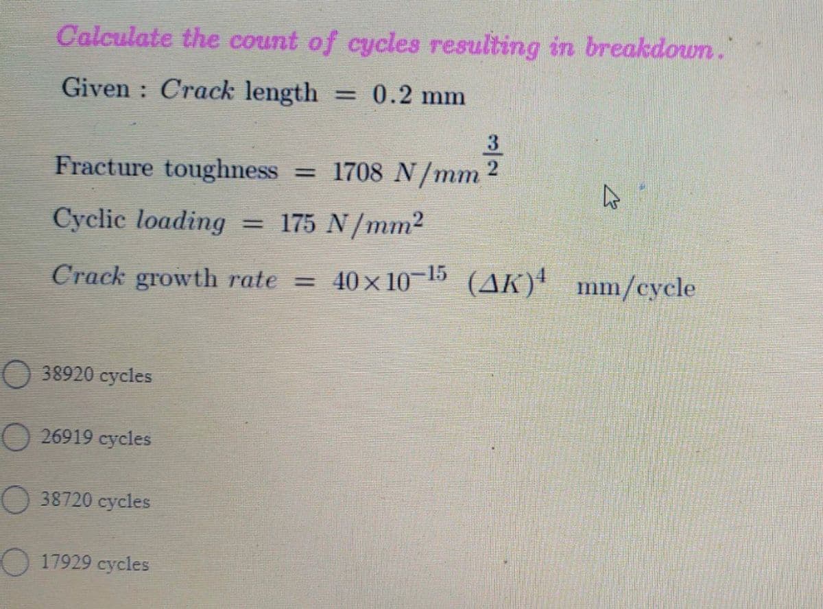 Calculate the count of cycles resulting in breakdown."
Given : Crack length
= 0.2 mm
3
Fracture toughness
= 1708 N/mm 2
Cyclic loading
= 175 N/mm2
Crack growth rate = 40x10 15 (AK)'
mm/cycle
38920 cycles
O 26919 cycles
38720 cycles
17929 cycles
