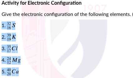 Activity for Electronic Configuration
Give the electronic configuration of the following elements.
1. 32S
16
2. K
39
19
3.CI
4. Mg
12
5. Ca
20
