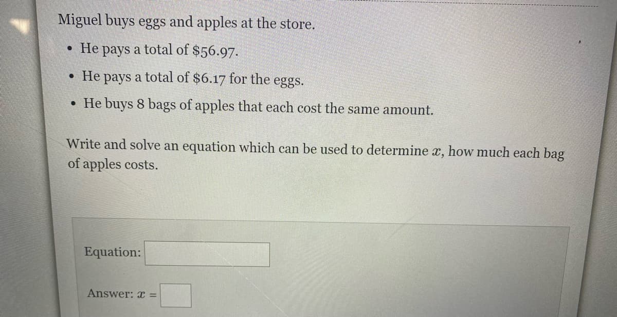 Miguel buys eggs and apples at the store.
• He pays a total of $56.97.
• He pays a total of $6.17 for the eggs.
• He buys 8 bags of apples that each cost the same amount.
Write and solve an equation which can be used to determine x, how much each bag
of apples costs.
Equation:
Answer: x =
