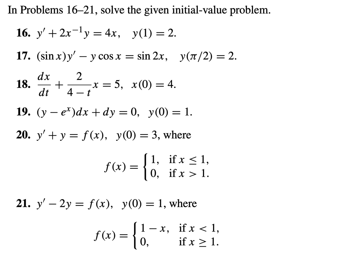 In Problems 16-21, solve the given initial-value problem.
16. y' + 2x−¹y = 4x, y(1) = 2.
17. (sin x) y' - y cos x = sin 2x, y(π/2) = 2.
dx
2
+
dt 4 – t
19. (y − e*)dx+dy=0, y(0) = 1.
20. y' + y = f(x), y(0) = 3, where
{1;
18.
-x = 5, x(0) = 4.
f(x) =
1, if x ≤ 1,
0, if x > 1.
21. y' - 2y = f(x), y(0) = 1, where
= {
1-x,
0,
f(x)
if x < 1,
if x > 1.