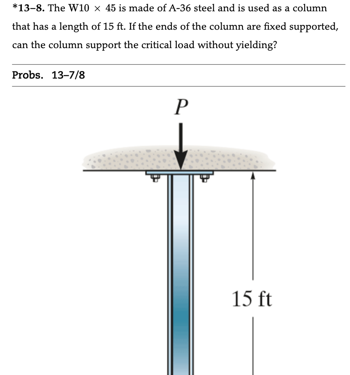 *13-8. The W10 × 45 is made of A-36 steel and is used as a column
that has a length of 15 ft. If the ends of the column are fixed supported,
can the column support the critical load without yielding?
Probs. 13-7/8
P
15 ft