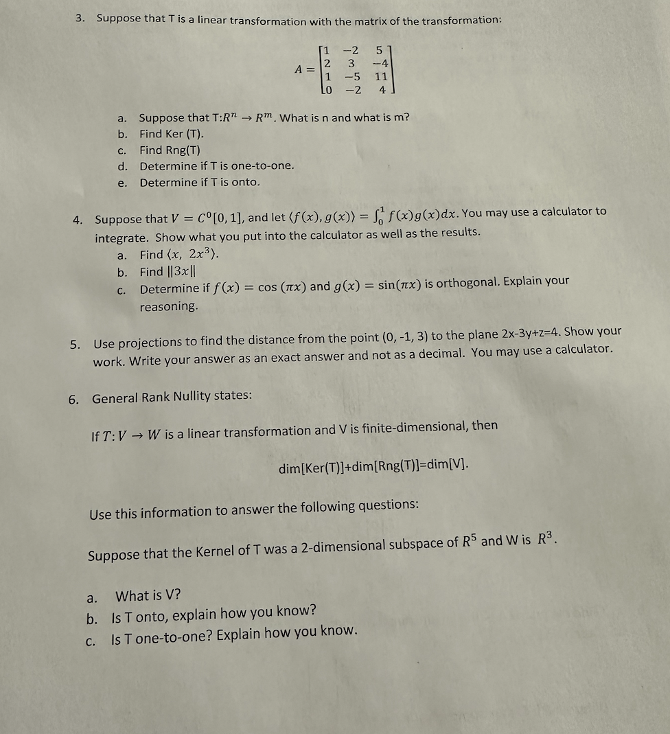 3. Suppose that T is a linear transformation with the matrix of the transformation:
A =
C.
d. Determine if T is one-to-one.
e. Determine if T is onto.
1
a.
b.
c.
1
Lo
a. Suppose that T:R" → Rm. What is n and what is m?
b. Find Ker (T).
Find Rng(T)
-2
5
3 -4
-5 11
4
-2
4. Suppose that V = Cº[0, 1], and let (f(x), g(x)) =
integrate. Show what you put into the calculator as well as the results.
Find (x, 2x³).
Find ||3x||
f(x) g(x) dx. You may use a calculator to
Determine if f(x) = cos (x) and g(x) = sin(x) is orthogonal. Explain your
reasoning.
5. Use projections to find the distance from the point (0, -1, 3) to the plane 2x-3y+z=4. Show your
work. Write your answer as an exact answer and not as a decimal. You may use a calculator.
6. General Rank Nullity states:
If T: VW is a linear transformation and V is finite-dimensional, then
dim[Ker(T)]+dim[Rng(T)]=dim[V].
Use this information to answer the following questions:
Suppose that the Kernel of T was a 2-dimensional subspace of R5 and W is R³.
a.
What is V?
b. Is T onto, explain how you know?
c. Is T one-to-one? Explain how you know.