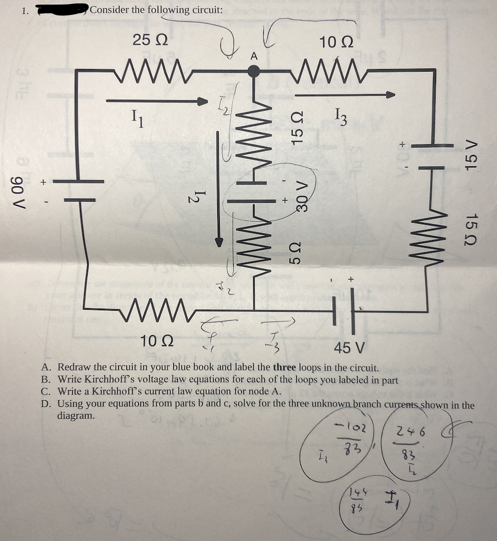 1.
3 E
90 V
Consider the following circuit:
25 Ω
www
I₁
1₂2
ww
10 Ω
A
wwwww
10 Q2
www
13
15 02
+¹
30 V
5Ω
45 V
A.
Redraw the circuit in your blue book and label the three loops in the circuit.
B. Write Kirchhoff's voltage law equations for each of the loops you labeled in part
C. Write a Kirchhoff's current law equation for node A.
D. Using your equations from parts b and c, solve for the
diagram.
AUS
31=
I₂
three unknown branch currents shown in the
-102
83
+'
83
15 V
WWW
15 Ω
246
1₁