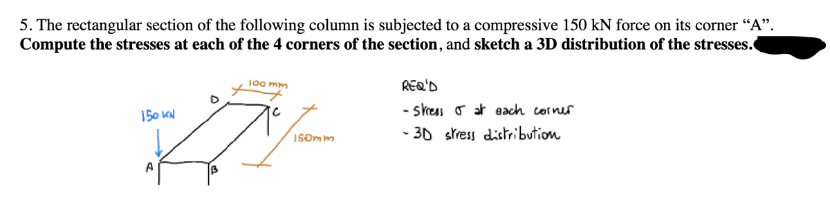 5. The rectangular section of the following column is subjected to a compressive 150 kN force on its corner "A".
Compute the stresses at each of the 4 corners of the section, and sketch a 3D distribution of the stresses.
150 KN
A
100 mm
C
REQ'D
-stress
at each corner
iSomm
-30 stress distribution
