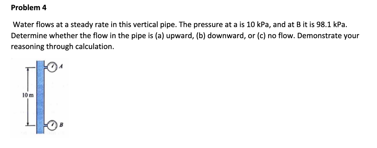 Problem 4
Water flows at a steady rate in this vertical pipe. The pressure at a is 10 kPa, and at B it is 98.1 kPa.
Determine whether the flow in the pipe is (a) upward, (b) downward, or (c) no flow. Demonstrate your
reasoning through calculation.
10 m
B