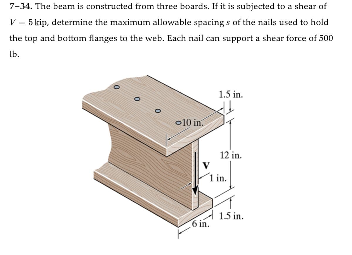 7-34. The beam is constructed from three boards. If it is subjected to a shear of
V = 5 kip, determine the maximum allowable spacings of the nails used to hold
the top and bottom flanges to the web. Each nail can support a shear force of 500
lb.
0
0
10 in.
1.5 in.
12 in.
V
1 in.
6 in.
1.5 in.