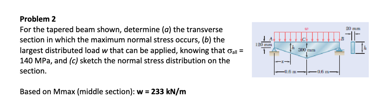 Problem 2
For the tapered beam shown, determine (a) the transverse
section in which the maximum normal stress occurs, (b) the
largest distributed load w that can be applied, knowing that σall =
140 MPa, and (c) sketch the normal stress distribution on the
section.
Based on Mmax (middle section): w = 233 kN/m
120 mm
h
300 mm
0.6 m
· 0.6 m
20 mm
4