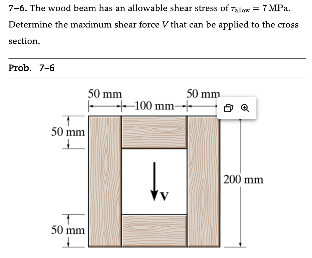 7-6. The wood beam has an allowable shear stress of Tallow = 7 MPa.
Determine the maximum shear force V that can be applied to the cross
section.
Prob. 7-6
50 mm
☑
50 mm
☑
50 mm
50 mm
100 mm-
200 mm