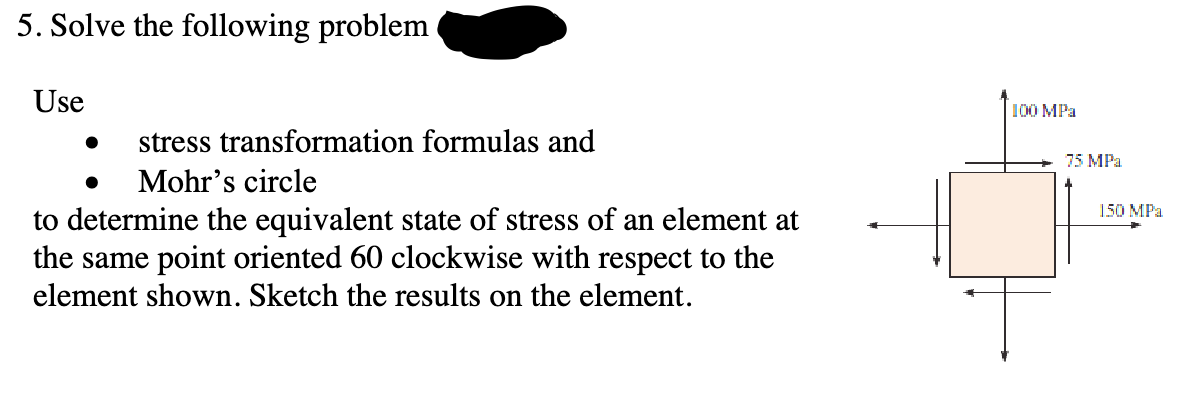 5. Solve the following problem
Use
stress transformation formulas and
Mohr's circle
•
to determine the equivalent state of stress of an element at
the same point oriented 60 clockwise with respect to the
element shown. Sketch the results on the element.
100 MPa
75 MPa
150 MPa