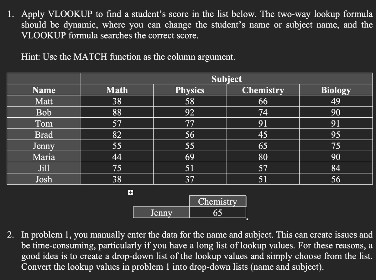 1. Apply VLOOKUP to find a student's score in the list below. The two-way lookup formula
should be dynamic, where you can change the student's name or subject name, and the
VLOOKUP formula searches the correct score.
Hint: Use the MATCH function as the column argument.
Name
Matt
Bob
Tom
Brad
Jenny
Maria
Jill
Josh
Math
38
88
57
82
55
44
75
38
+++
Physics
58
92
77
56
55
69
51
37
Subject
Chemistry
65
Chemistry
66
74
91
45
65
80
57
51
Biology
49
90
91
95
75
90
84
56
Jenny
2. In problem 1, you manually enter the data for the name and subject. This can create issues and
be time-consuming, particularly if you have a long list of lookup values. For these reasons, a
good idea is to create a drop-down list of the lookup values and simply choose from the list.
Convert the lookup values in problem 1 into drop-down lists (name and subject).