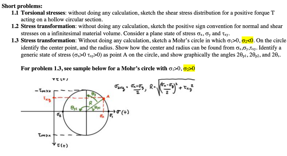 Short problems:
1.1 Torsional stresses: without doing any calculation, sketch the shear stress distribution for a positive forque T
acting on a hollow circular section.
1.2 Stress transformation: without doing any calculation, sketch the positive sign convention for normal and shear
stresses on a infinitesimal material volume. Consider a plane state of stress σx, σy and Txy.
1.3 Stress transformation: Without doing any calculation, sketch a Mohr's circle in which σ1>0, σ2<0. On the circle
identify the center point, and the radius. Show how the center and radius can be found from σx,y,Txy. Identify a
generic state of stress (σx>0 Txy>0) as point A on the circle, and show graphically the angles 20p1, 20 p2, and 20s.
For problem 1.3, see sample below for a Mohr's circle with σ1>0, σ2>0
ντιτ
-Tmax
Txy
Tmax
es
R
8pt
epi
02
√σ(+)
Osvg = 0x+59, R = √(x-5)² + Txy²