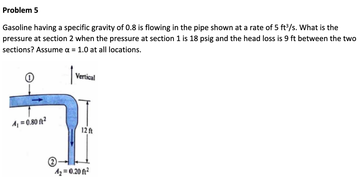 Problem 5
Gasoline having a specific gravity of 0.8 is flowing in the pipe shown at a rate of 5 ft³/s. What is the
pressure at section 2 when the pressure at section 1 is 18 psig and the head loss is 9 ft between the two
sections? Assume α = 1.0 at all locations.
Vertical
A₁ = 0.80 ft²
12 ft
4₂ = 10.20 ft²