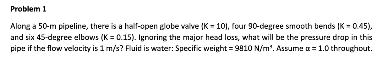 Problem 1
Along a 50-m pipeline, there is a half-open globe valve (K = 10), four 90-degree smooth bends (K = 0.45),
and six 45-degree elbows (K = 0.15). Ignoring the major head loss, what will be the pressure drop in this
pipe if the flow velocity is 1 m/s? Fluid is water: Specific weight = 9810 N/m³. Assume a = 1.0 throughout.