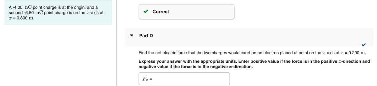 A -4.00 nC point charge is at the origin, and a
second -6.50 nC point charge is on the x-axis at
x = 0.800 m.
Part D
Find the net electric force that the two charges would exert on an electron placed at point on the x-axis at x = 0.200 m.
Express your answer with the appropriate units. Enter positive value if the force is in the positive x-direction and
negative value if the force is in the negative x-direction.
Fx
Correct
=