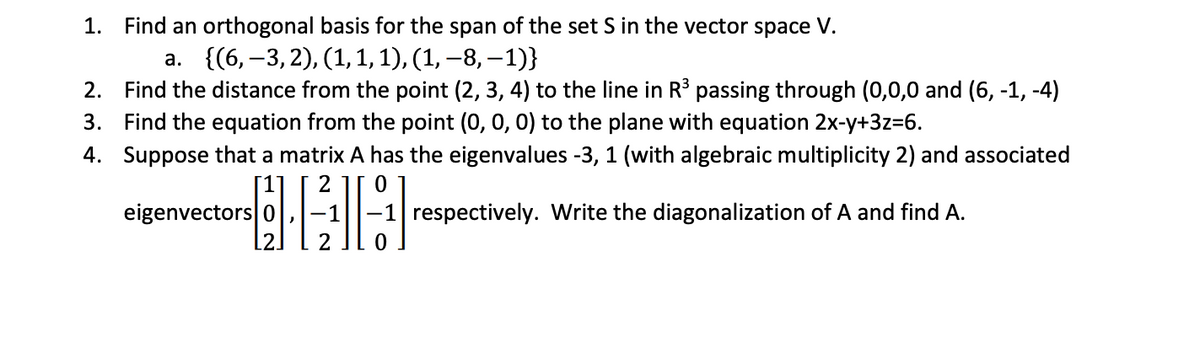 1. Find an orthogonal basis for the span of the set S in the vector space V.
a. {(6,-3,2), (1, 1, 1), (1, −8, −1)}
2. Find the distance from the point (2, 3, 4) to the line in R³ passing through (0,0,0 and (6, -1, -4)
3. Find the equation from the point (0, 0, 0) to the plane with equation 2x-y+3z=6.
4. Suppose that a matrix A has the eigenvalues -3, 1 (with algebraic multiplicity 2) and associated
2 0
HAH
eigenvectors 0
-1 respectively. Write the diagonalization of A and find A.