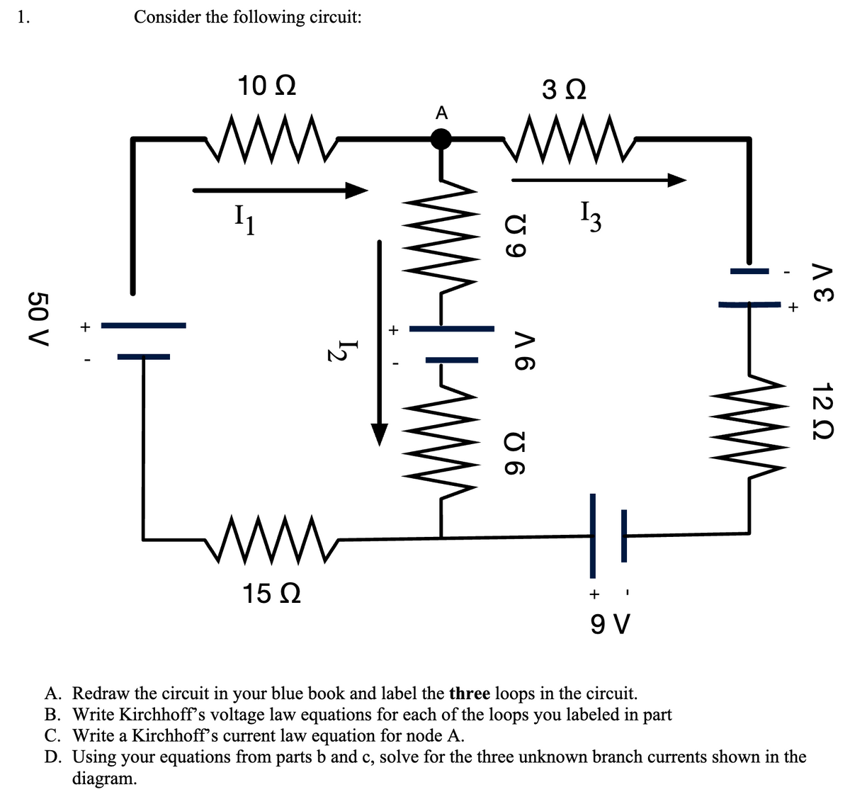 1.
50 V
Consider the following circuit:
10 Q2
www
I₁
ww
15 Ω
12
W
+
A
ww
U9
WWW.
9 V
U 6
3Q
13
+
9 V
I
A. Redraw the circuit in your blue book and label the three loops in the circuit.
B. Write Kirchhoff's voltage law equations for each of the loops you labeled in part
C. Write a Kirchhoff's current law equation for node A.
D. Using your equations from parts b and c, solve for the three unknown branch currents shown in the
diagram.
3 V
12 Q2