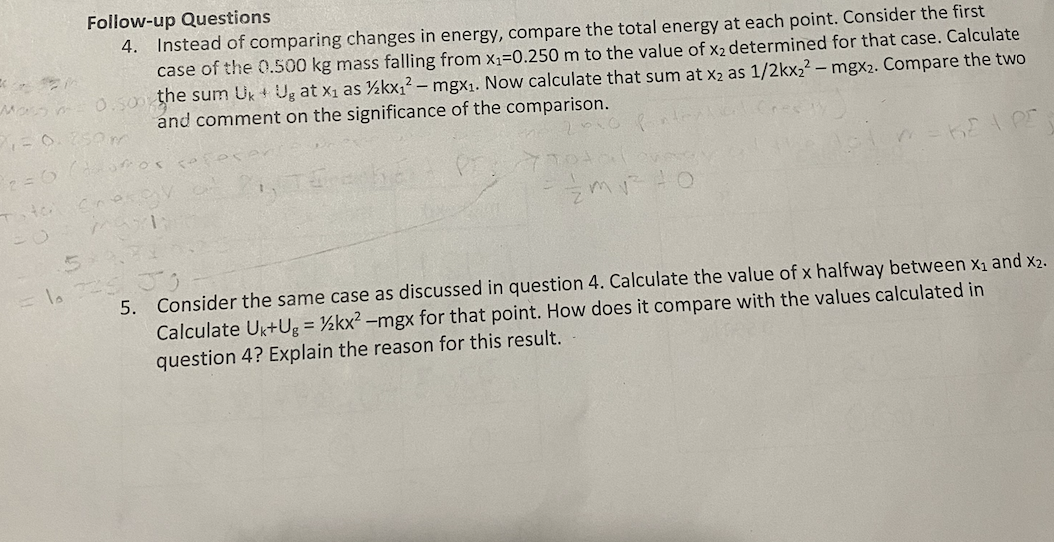 Follow-up Questions
4. Instead of comparing changes in energy, compare the total energy at each point. Consider the first
case of the 0.500 kg mass falling from x,=0.250 m to the value of x2 determined for that case. Calculate
M 0.so the sum Uk + Ug at x1 as ½kx1² – mgX1. Now calculate that sum at x2 as 1/2kx22 – mgx2. Compare the two
and comment on the significance of the comparison.
Som
= lo
5. Consider the same case as discussed in question 4. Calculate the value of x halfway between x1 and x2.
Calculate Uk+Ug = ½kx? –mgx for that point. How does it compare with the values calculated in
question 4? Explain the reason for this result.
