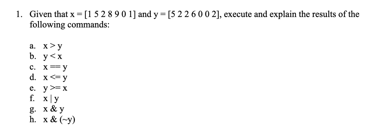 1. Given that x = [1 5 2 8 9 0 1] and y = [5 2 2 6 0 0 2], execute and explain the results of the
following commands:
a. x >y
b.
y
<X
C. x == y
d.
x <=y
y >= x
x|y
g. x & y
h. x & (-y)
e.
f.