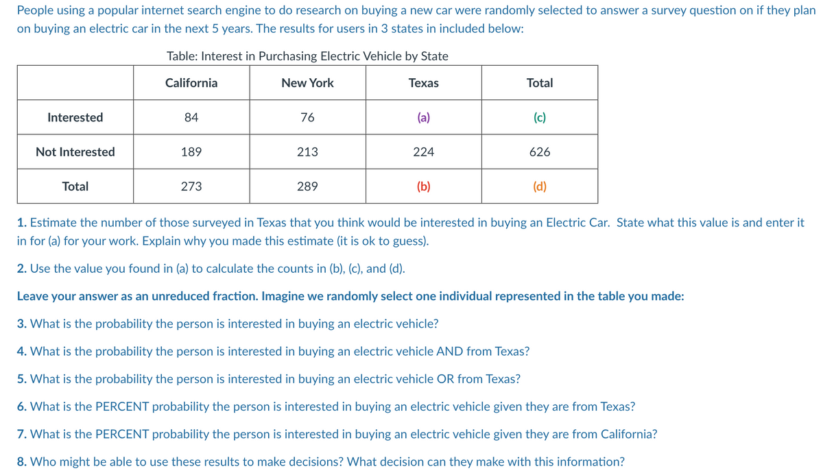 People using a popular internet search engine to do research on buying a new car were randomly selected to answer a survey question on if they plan
on buying an electric car in the next 5 years. The results for users in 3 states in included below:
Table: Interest in Purchasing Electric Vehicle by State
California
New York
Texas
Interested
Not Interested
Total
84
189
273
76
213
289
(a)
224
(b)
Total
(c)
626
(d)
1. Estimate the number of those surveyed in Texas that you think would be interested in buying an Electric Car. State what this value is and enter it
in for (a) for your work. Explain why you made this estimate (it is ok to guess).
2. Use the value you found in (a) to calculate the counts in (b), (c), and (d).
Leave your answer as an unreduced fraction. Imagine we randomly select one individual represented in the table you made:
3. What is the probability the person is interested in buying an electric vehicle?
4. What is the probability the person is interested in buying an electric vehicle AND from Texas?
5. What is the probability the person is interested in buying an electric vehicle OR from Texas?
6. What is the PERCENT probability the person is interested in buying an electric vehicle given they are from Texas?
7. What is the PERCENT probability the person is interested in buying an electric vehicle given they are from California?
8. Who might be able to use these results to make decisions? What decision can they make with this information?